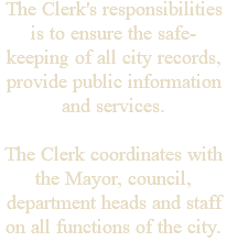 The Clerk's responsibilities is to ensure the safe-keeping of all city records, provide public information and services. The Clerk coordinates with the Mayor, council, department heads and staff on all functions of the city.